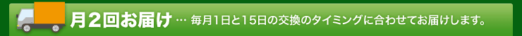 月２回お届け…毎月1日と15日の交換のタイミングに合わせてお届けします。