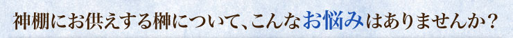 神棚にお供えする榊について、こんなお悩みはありませんか？