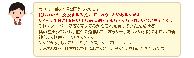 店主「実はね、榊って月２回飾るでしょ？忙しいから、交換するの忘れてしまうことがあるんだよ。だから、１日と１５日の少し前に送ってもらえたらうれしいなと思ってね。それにスーパーで安く売ってるからそれを買っていたんだけど葉の量も少ないし、直ぐに落葉してしまうから、あっという間にボロボロ★　神さまにお供えするものなのに、なんだか失礼な気がしてずっと気になっていたんだよ。高木さんなら、良質な榊を用意してくれると思って。お願いできないかな？」 