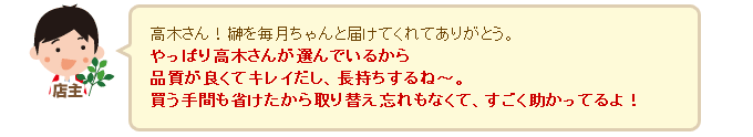 店主「高木さん！榊を毎月ちゃんと届けてくれてありがとう。やっぱり高木さんが選んでいるから品質が良くてキレイだし、長持ちするね～。買う手間も省けたから取り替え忘れもなくて、すごく助かってるよ！」 