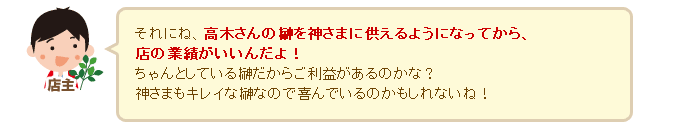 店主「それにね、高木さんの榊を神さまに供えるようになってから、店の業績がいいんだよ！ちゃんとしている榊だからご利益があるのかな？神さまもキレイな榊なので喜んでいるのかもしれないね（^^）」