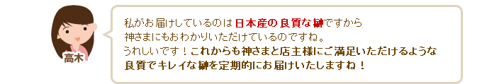 高木「私がお届けしているのは日本産の良質な榊ですから神さまにもおわかりいただけているのですね。うれしいです！これからも神さまと店主様にご満足いただけるような良質でキレイな榊を定期的にお届けいたしますね（^^）」