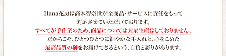 Hana花房（はなかぼう）は高木智奈世が全商品・サービスに責任をもって対応させていただいております。すべてが手作業のため、商品については大量生産はしておりません。だからこそ、ひとつひとつに細やかな手入れと、心をこめた最高品質の榊をお届けできるという、自負と誇りがあります。