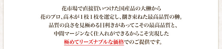 花市場で直接買いつけた国産品の大榊から花のプロ、高木が１枝１枝を選定し、捌き束ねた最高品質の榊。品質の良さを見極める目利きがあってこその最高品質と、中間マージンなく仕入れができるからこそ実現した極めてリーズナブルな価格でのご提供です。